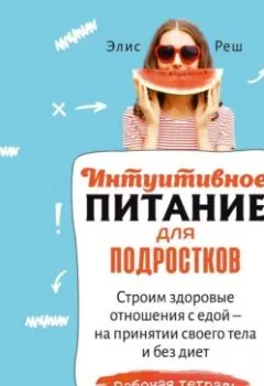 Обложка книги - Интуитивное питание для подростков. Строим здоровые отношения с едой – на принятии своего тела и без диет. Рабочая тетрадь - Элис Реш