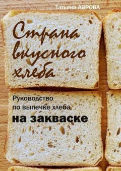 Книга - Страна вкусного хлеба. Руководство по выпечке хлеба на закваске. Татьяна Аврова - прочитать в Литвек