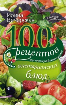 Обложка книги - 100 рецептов вегетарианских блюд. Вкусно, полезно, душевно, целебно - Ирина Вечерская